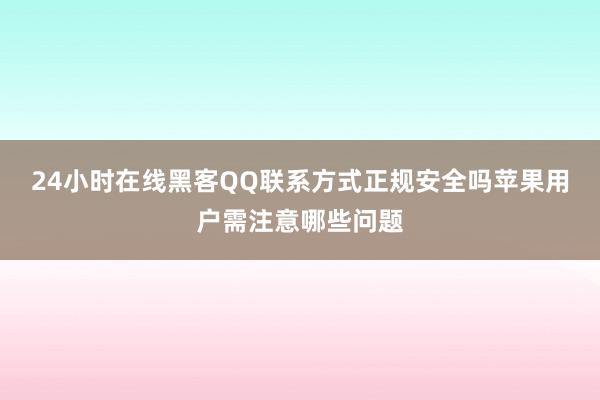 24小时在线黑客QQ联系方式正规安全吗苹果用户需注意哪些问题