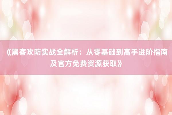 《黑客攻防实战全解析：从零基础到高手进阶指南及官方免费资源获取》