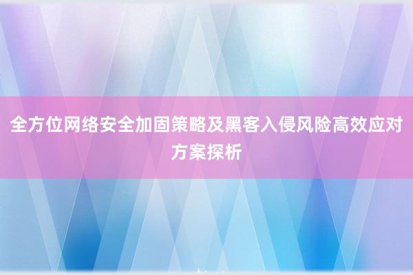 全方位网络安全加固策略及黑客入侵风险高效应对方案探析