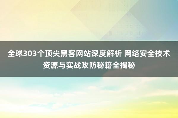 全球303个顶尖黑客网站深度解析 网络安全技术资源与实战攻防秘籍全揭秘
