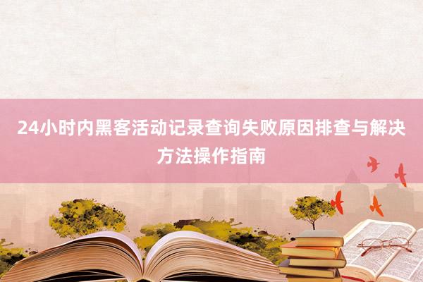 24小时内黑客活动记录查询失败原因排查与解决方法操作指南