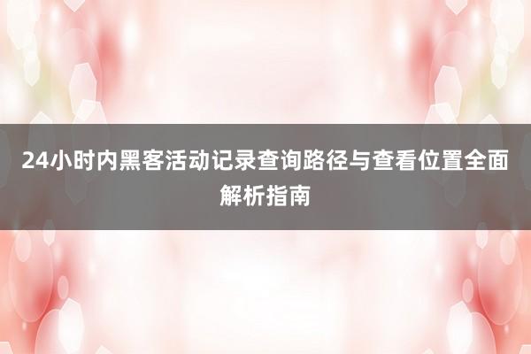 24小时内黑客活动记录查询路径与查看位置全面解析指南