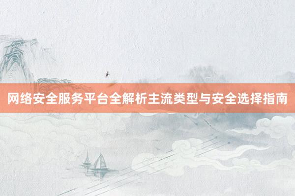 网络安全服务平台全解析主流类型与安全选择指南