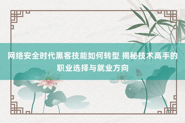 网络安全时代黑客技能如何转型 揭秘技术高手的职业选择与就业方向
