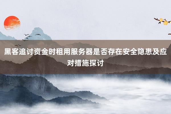 黑客追讨资金时租用服务器是否存在安全隐患及应对措施探讨
