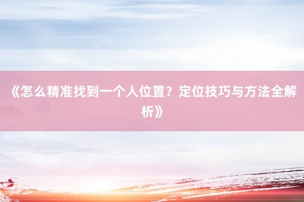 《怎么精准找到一个人位置？定位技巧与方法全解析》