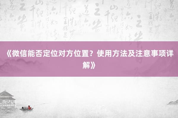 《微信能否定位对方位置？使用方法及注意事项详解》
